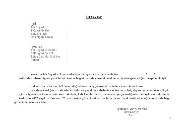 İşe devamsızlığınızı izah edecek haklı ve yasal bir sebebiniz var ise bunu belgeleyen resmi evrakınızı 3 gün içinde işyerimize ibraz ediniz. Aksi takdirde, kabul edilebilir bir mazeretle işe gelmediğinizin anlaşılması halinde, İş Akdinizin 4857 sayılı İş Kanunun 25. maddesine göre bildirimsiz ve tazminatsız olarak fesih edileceği konusunda bilgi edinilmesini rica ederiz